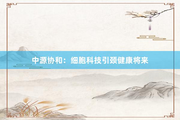 中源协和：细胞科技引颈健康将来
